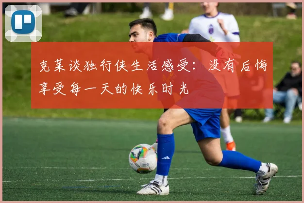 克莱谈独行侠生活感受：没有后悔享受每一天的快乐时光