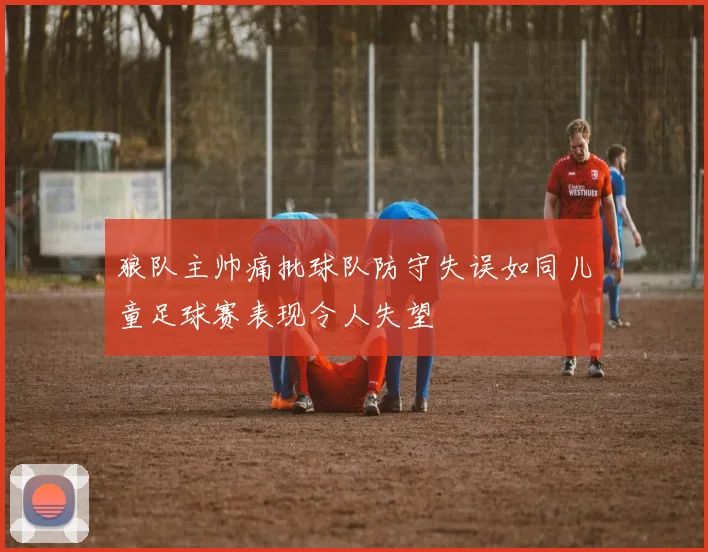 狼队主帅痛批球队防守失误如同儿童足球赛表现令人失望