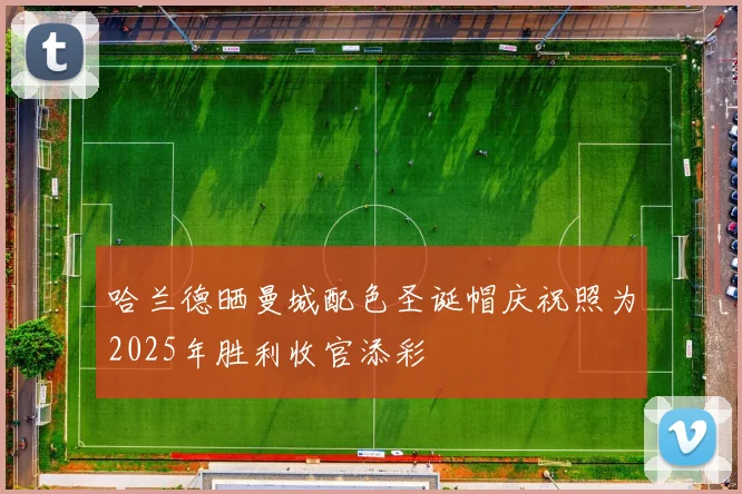 哈兰德晒曼城配色圣诞帽庆祝照为2025年胜利收官添彩