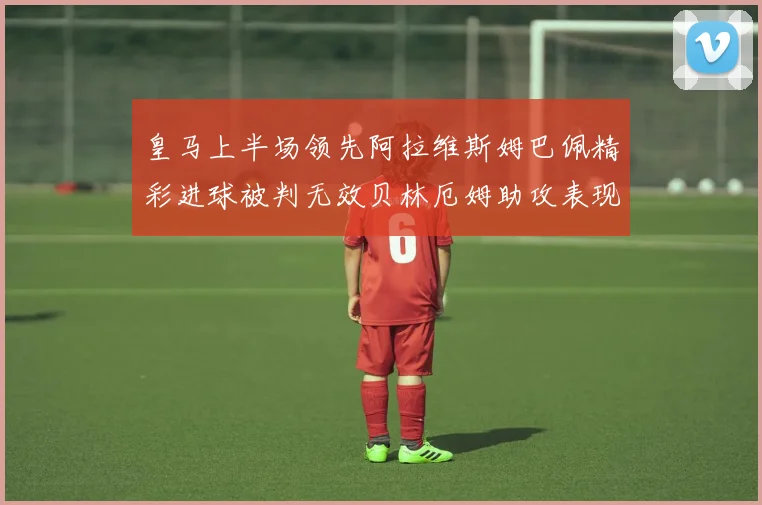 皇马上半场领先阿拉维斯姆巴佩精彩进球被判无效贝林厄姆助攻表现抢眼