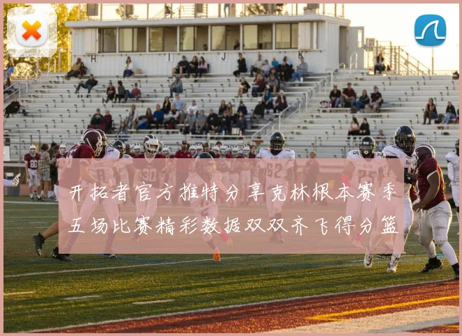 开拓者官方推特分享克林根本赛季五场比赛精彩数据双双齐飞得分篮板全能表现