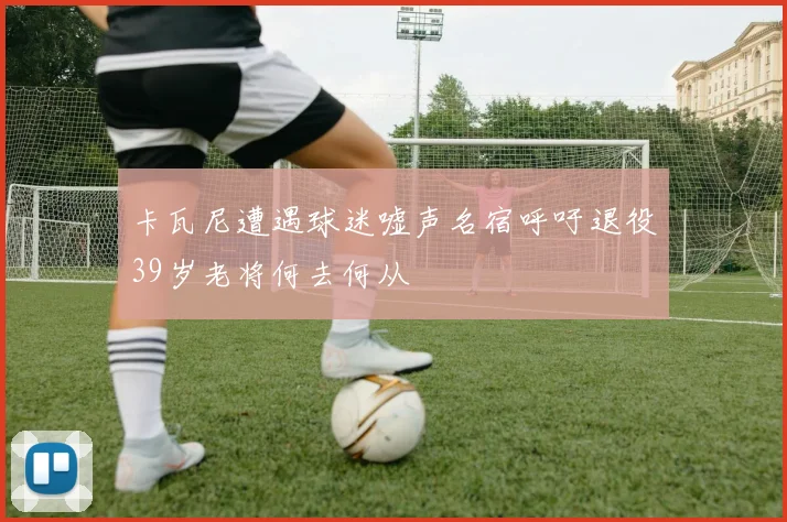 卡瓦尼遭遇球迷嘘声名宿呼吁退役39岁老将何去何从