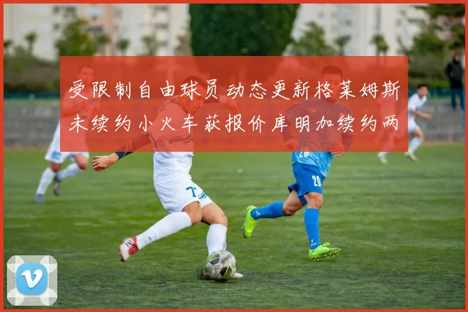 受限制自由球员动态更新格莱姆斯未续约小火车获报价库明加续约两年解析