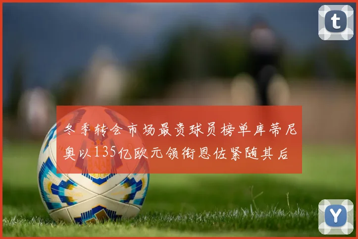 冬季转会市场最贵球员榜单库蒂尼奥以135亿欧元领衔恩佐紧随其后