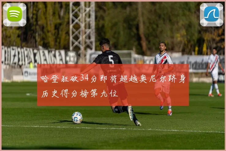 哈登狂砍34分即将超越奥尼尔跻身历史得分榜第九位