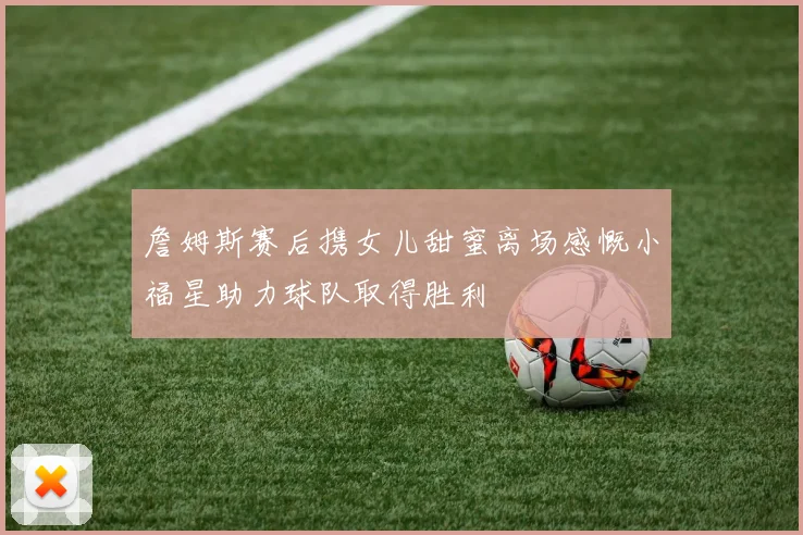 詹姆斯赛后携女儿甜蜜离场感慨小福星助力球队取得胜利