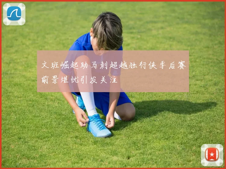文班崛起助马刺超越独行侠季后赛前景堪忧引发关注