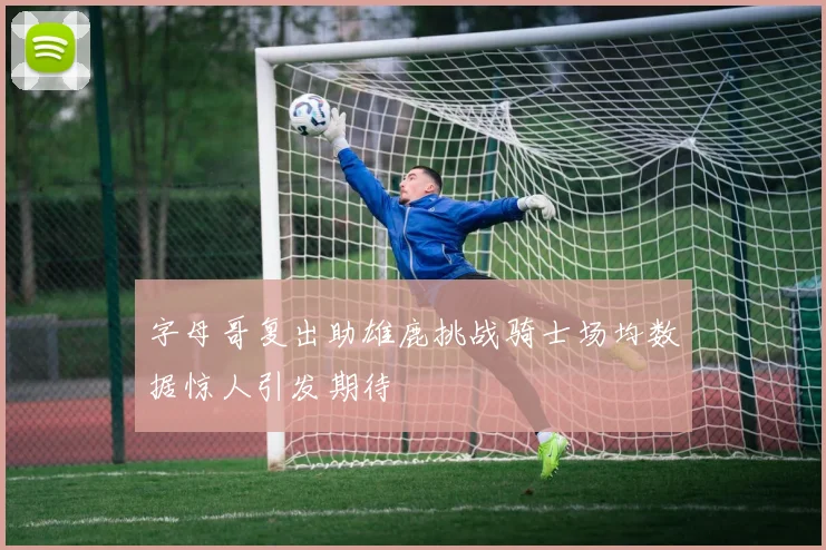 字母哥复出助雄鹿挑战骑士场均数据惊人引发期待