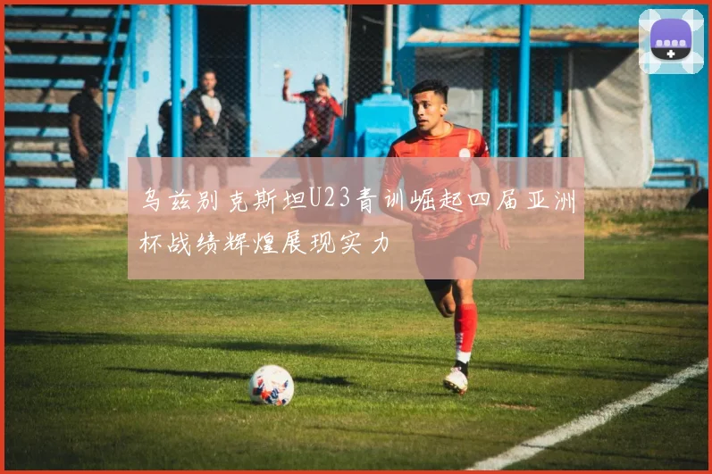 乌兹别克斯坦U23青训崛起四届亚洲杯战绩辉煌展现实力