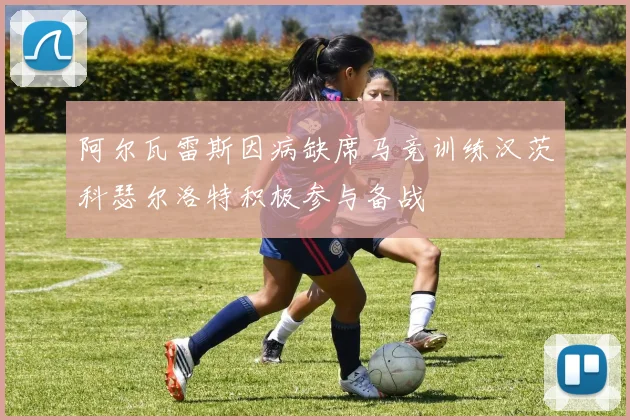 阿尔瓦雷斯因病缺席马竞训练汉茨科瑟尔洛特积极参与备战