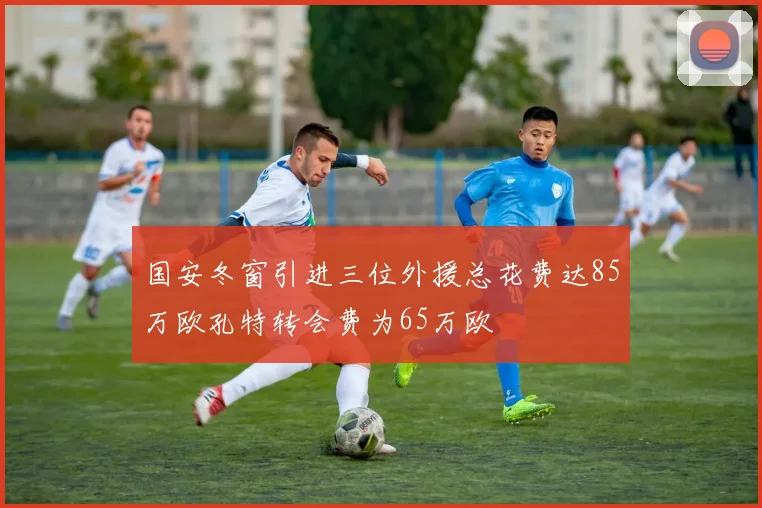 国安冬窗引进三位外援总花费达85万欧孔特转会费为65万欧