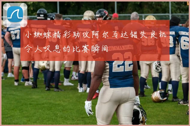 小蜘蛛精彩助攻阿尔马达错失良机令人叹息的比赛瞬间