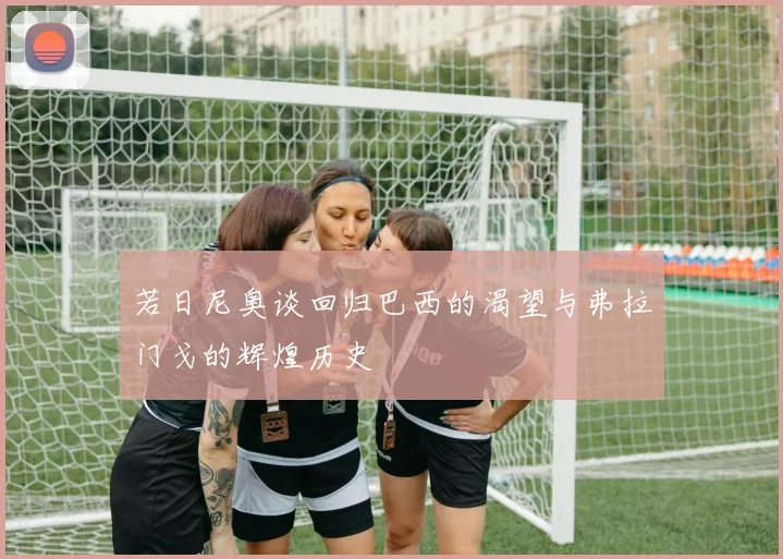 若日尼奥谈回归巴西的渴望与弗拉门戈的辉煌历史