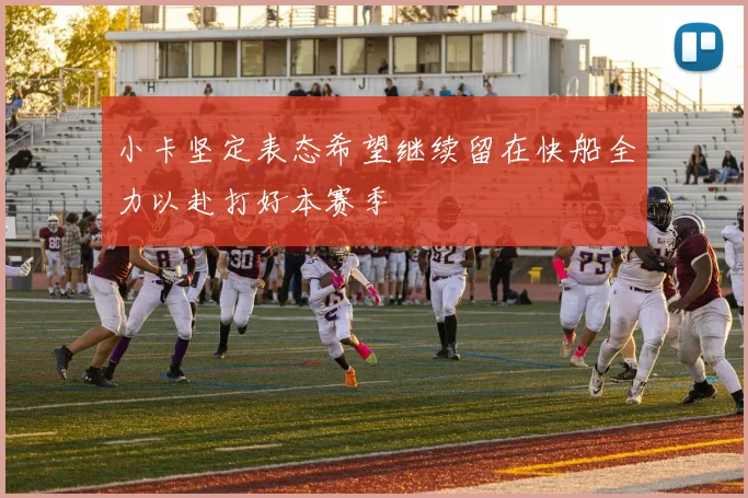 小卡坚定表态希望继续留在快船全力以赴打好本赛季