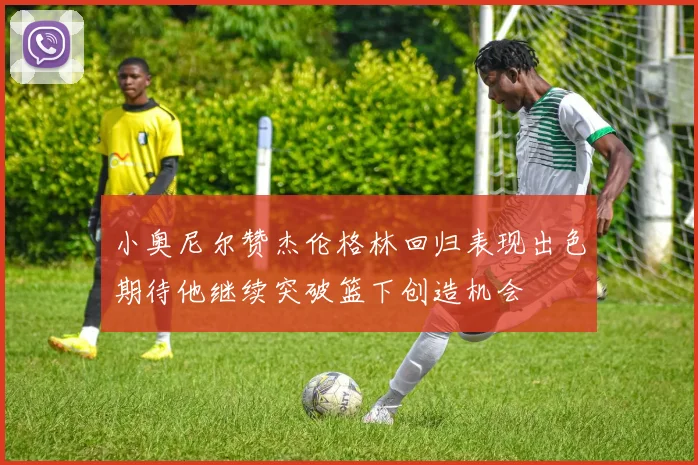 小奥尼尔赞杰伦格林回归表现出色期待他继续突破篮下创造机会