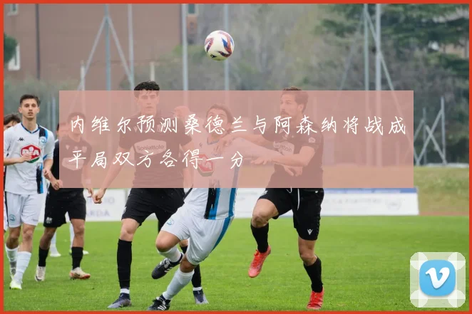 内维尔预测桑德兰与阿森纳将战成平局双方各得一分