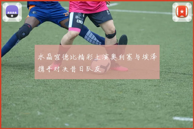 水晶宫德比精彩上演奥利塞与埃泽携手对决昔日队友
