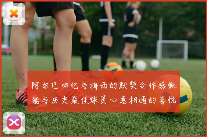 阿尔巴回忆与梅西的默契合作感慨能与历史最佳球员心意相通的喜悦