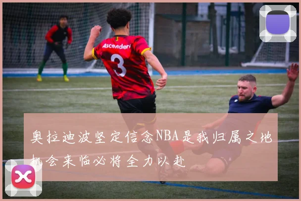 奥拉迪波坚定信念NBA是我归属之地机会来临必将全力以赴
