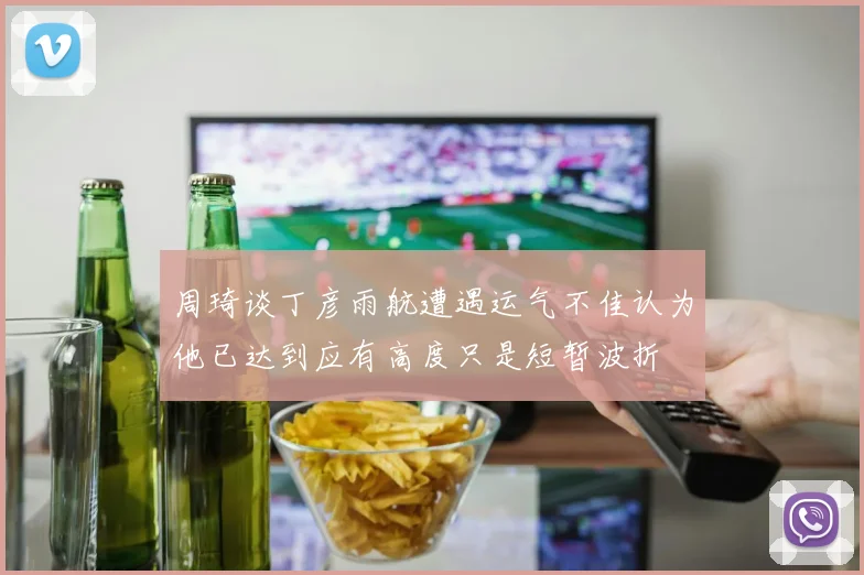 周琦谈丁彦雨航遭遇运气不佳认为他已达到应有高度只是短暂波折