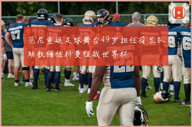 范尼重返足球舞台49岁担任荷兰队助教辅佐科曼征战世界杯