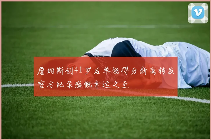 詹姆斯创41岁后单场得分新高转发官方纪录感慨幸运之至