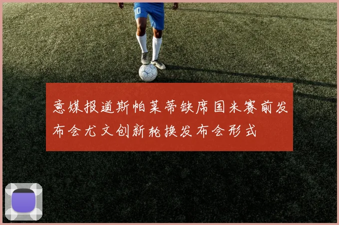 意媒报道斯帕莱蒂缺席国米赛前发布会尤文创新轮换发布会形式