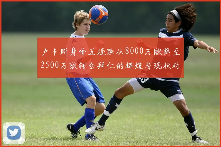 卢卡斯身价五连跌从8000万欧降至2500万欧转会拜仁的辉煌与现状对比