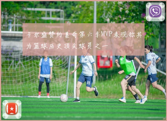 卡尔盛赞约基奇第六季MVP表现称其为篮球历史顶尖球员之一