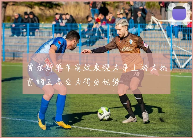 贾尔斯单节高效表现力争上游力抗首钢五虎合力得分优势