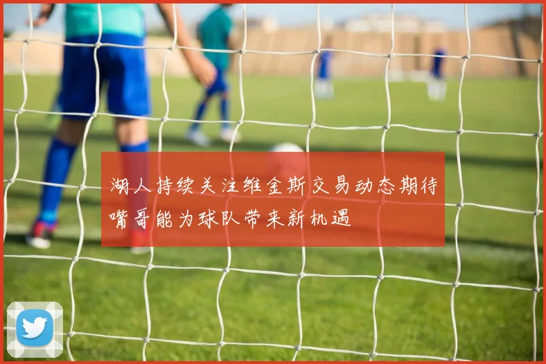 湖人持续关注维金斯交易动态期待嘴哥能为球队带来新机遇