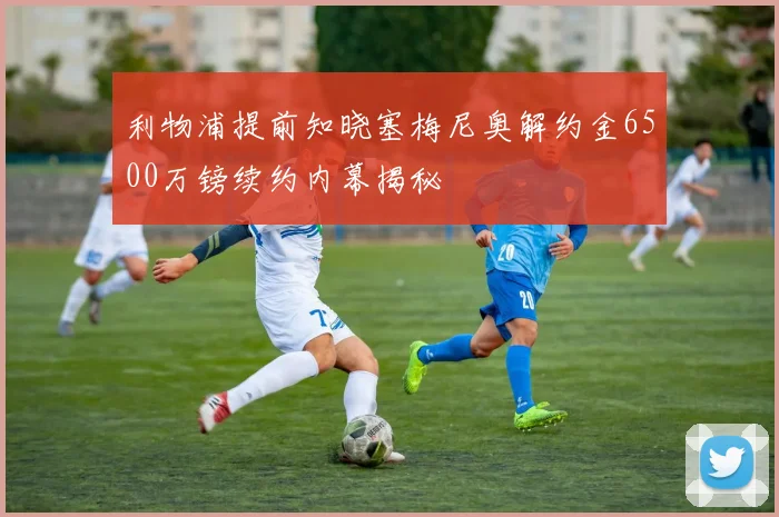 利物浦提前知晓塞梅尼奥解约金6500万镑续约内幕揭秘
